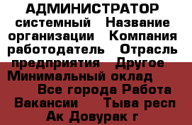 АДМИНИСТРАТОР системный › Название организации ­ Компания-работодатель › Отрасль предприятия ­ Другое › Минимальный оклад ­ 25 000 - Все города Работа » Вакансии   . Тыва респ.,Ак-Довурак г.
